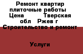 Ремонт квартир плиточные работы › Цена ­ 600 - Тверская обл., Ржев г. Строительство и ремонт » Услуги   . Тверская обл.